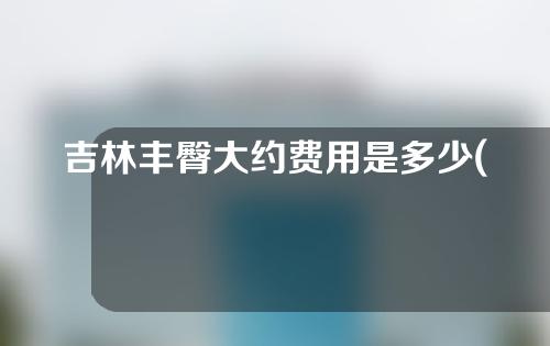 吉林丰臀大约费用是多少(丰臀大概要花费多少钱)