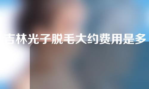 吉林光子脱毛大约费用是多少(吉林光子脱毛大约费用是多少钱)