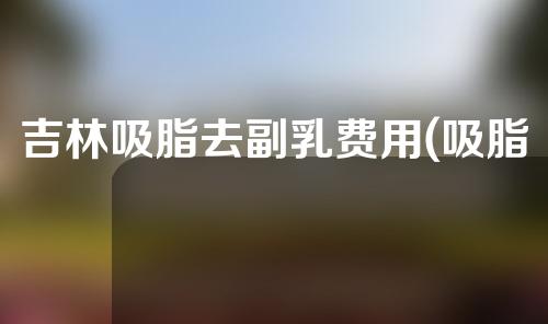 吉林吸脂去副乳费用(吸脂去副乳效果好不好)