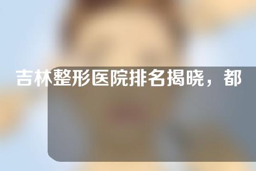 吉林整形医院排名揭晓，都是干货