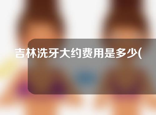 吉林洗牙大约费用是多少(吉林洗牙大约费用是多少钱)