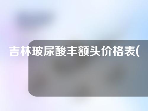 吉林玻尿酸丰额头价格表(玻尿酸丰额头视频)