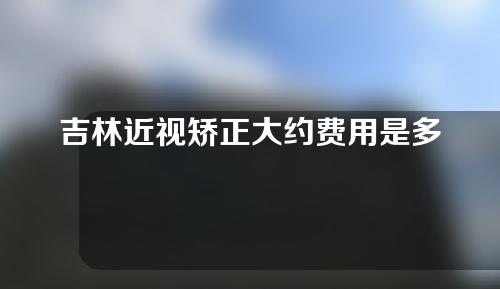 吉林近视矫正大约费用是多少(吉林近视矫正大约费用是多少钱)