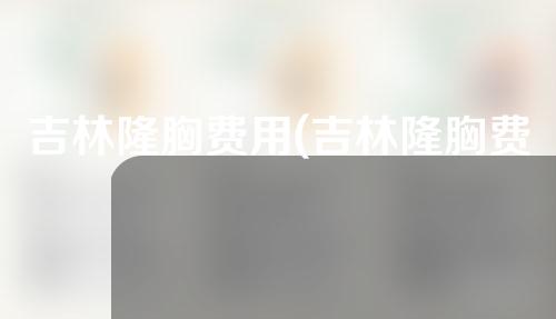 吉林隆胸费用(吉林隆胸费用多少钱)
