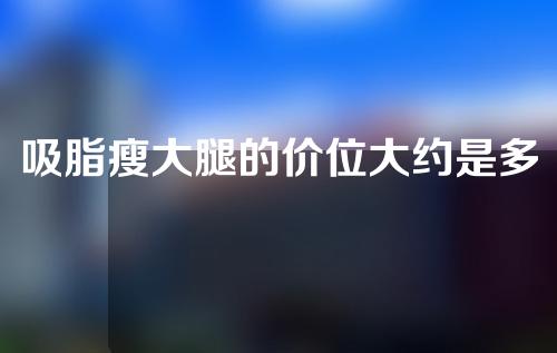 吸脂瘦大腿的价位大约是多少(“大腿吸脂的费用大概是多少？”)