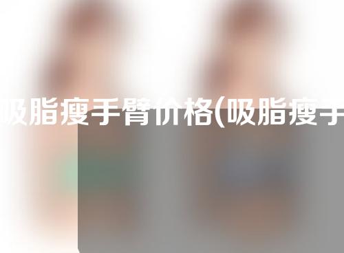 吸脂瘦手臂价格(吸脂瘦手臂美容方案及价格)