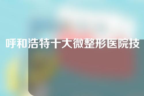 呼和浩特十大微整形医院技术排名，诺伊美、伊思、张高贵上榜
