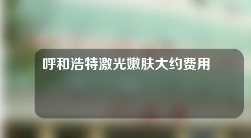 呼和浩特激光嫩肤大约费用是多少(呼和浩特光子嫩肤哪家医院好)