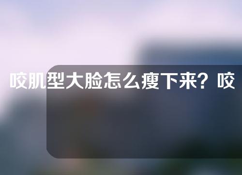 咬肌型大脸怎么瘦下来？咬肌型可以用注射瘦下来吗？