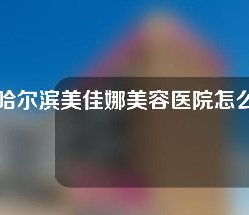 哈尔滨美佳娜美容医院怎么样，深入了解一下