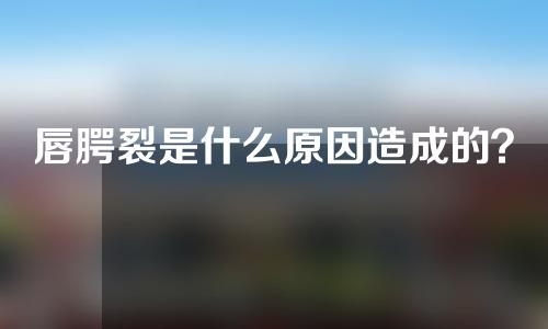 唇腭裂是什么原因造成的？唇腭裂美容哪家医院好？