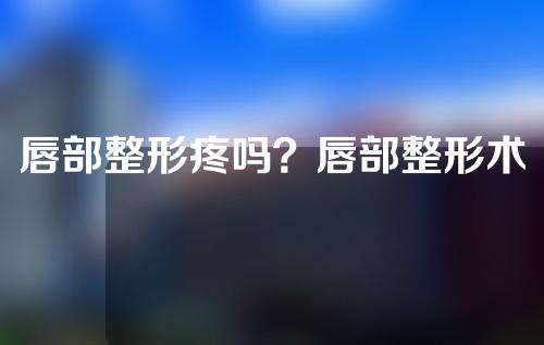 唇部整形疼吗？唇部整形术后会肿胀多久？