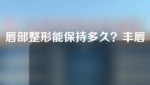 唇部整形能保持多久？丰唇有什么效果？