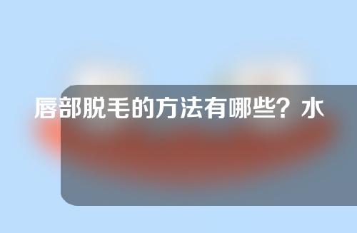 唇部脱毛的方法有哪些？水果怎么样？唇部脱毛后需要注意什么？