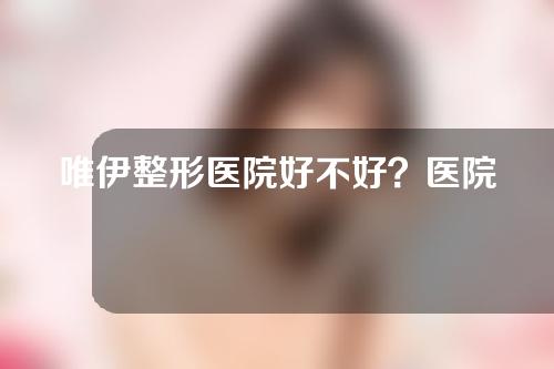 唯伊整形医院好不好？医院团队介绍+全切双眼皮案例