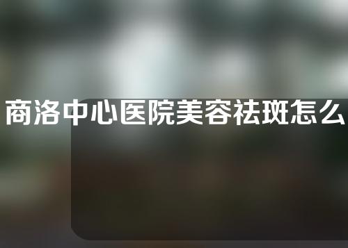 商洛中心医院美容祛斑怎么样？口碑评价丨祛斑案例果