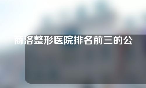 商洛整形医院排名前三的公立医院，中医医院，仁爱医院，中心医院实力上榜