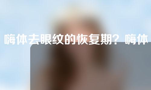 嗨体去眼纹的恢复期？嗨体眼纹恢复期几天？