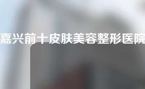 嘉兴前十皮肤美容整形医院排名，芘丽芙、华美、人民医院纷纷入选