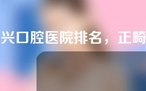 嘉兴口腔医院排名，正畸案例发分享！附价格表哦