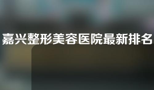 嘉兴整形美容医院最新排名，人气医院排行榜发布