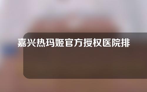 嘉兴热玛姬官方授权医院排名！和美、曙光、宜兴都榜上有名！抗衰老价格表分享！