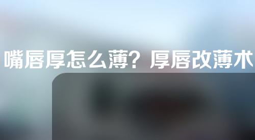 嘴唇厚怎么薄？厚唇改薄术，一周即现樱桃小嘴！