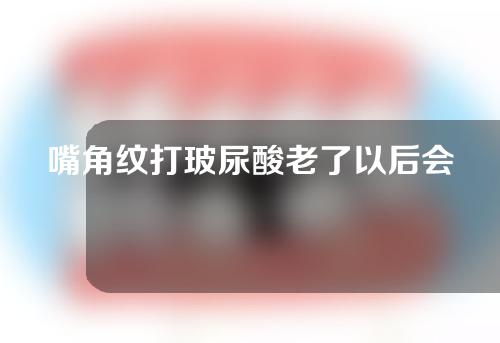 嘴角纹打玻尿酸老了以后会怎么样(嘴角纹玻尿酸填充后鼓起来怎么办)