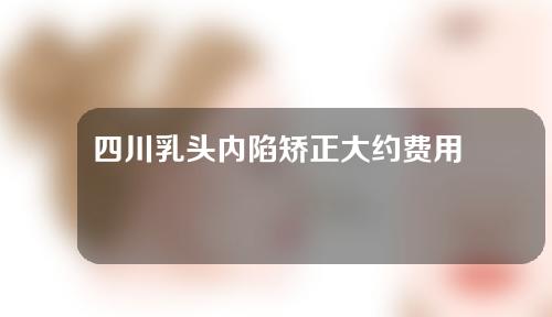 四川乳头内陷矫正大约费用是多少(四川乳头内陷可以做手术吗)