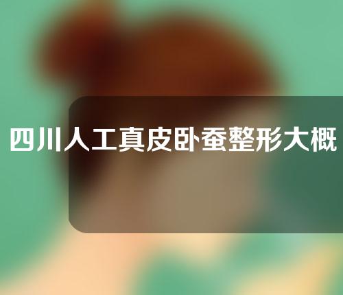 四川人工真皮卧蚕整形大概需要多少钱(四川人工真皮卧蚕整形大概需要多少钱呢)