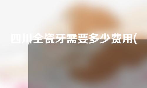 四川全瓷牙需要多少费用(四川烤瓷牙价格是多少)