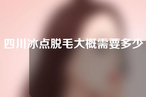 四川冰点脱毛大概需要多少钱(成都冰点脱毛价格一般多少钱)
