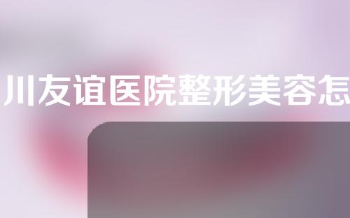 四川友谊医院整形美容怎样？整形科医生介绍以及整形详情