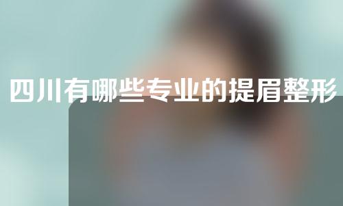 四川有哪些专业的提眉整形医院？这3家医院较强