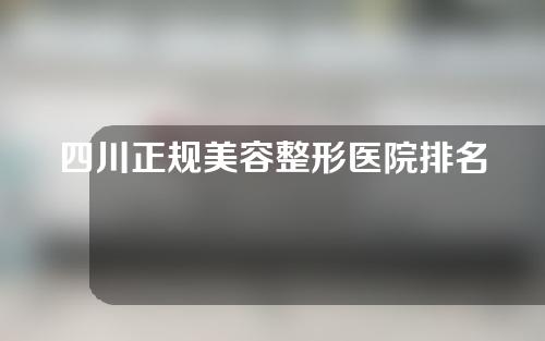 四川正规美容整形医院排名全新出炉，做手术你会选择哪一个？