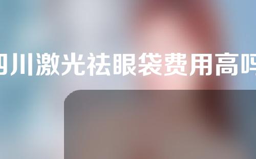 四川激光祛眼袋费用高吗(四川激光祛眼袋费用高吗知乎)