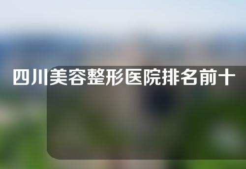 四川美容整形医院排名前十榜单出炉！哪家好，任你挑！