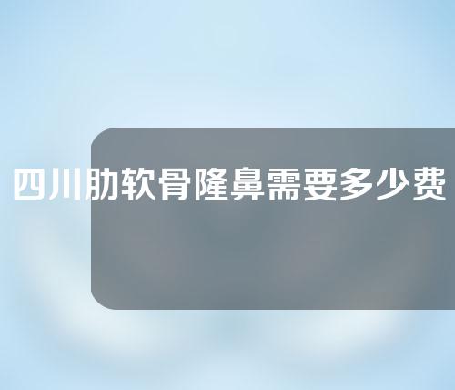 四川肋软骨隆鼻需要多少费用(四川鼻子整形需要多少钱)