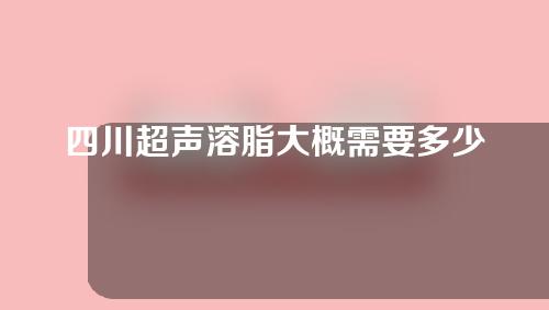 四川超声溶脂大概需要多少钱(超声溶脂多少钱一次)