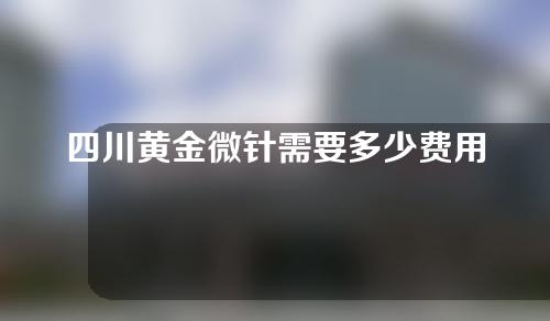 四川黄金微针需要多少费用(黄金微针要多少钱)