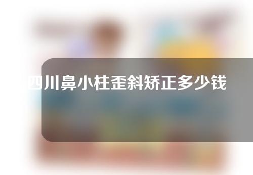 四川鼻小柱歪斜矫正多少钱(四川鼻小柱歪斜矫正多少钱啊)