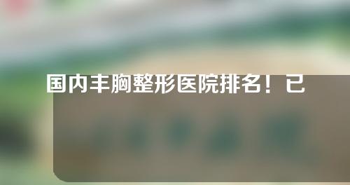 国内丰胸整形医院排名！已为您精心选出5家~