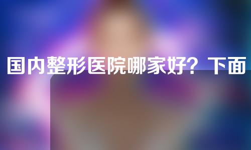 国内整形医院哪家好？下面三家权威认证，值得信赖