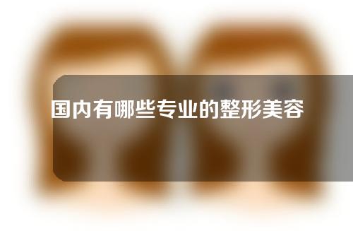 国内有哪些专业的整形美容医院？速速收藏！