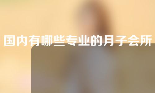 国内有哪些专业的月子会所？准妈妈快来收藏~