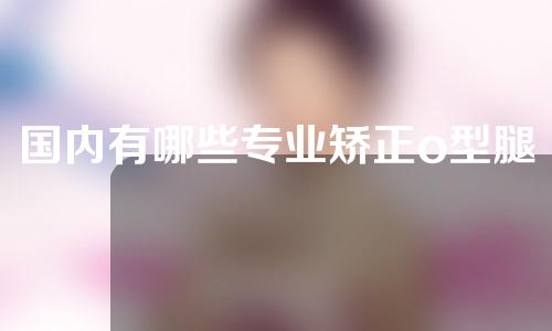 国内有哪些专业矫正o型腿的医院