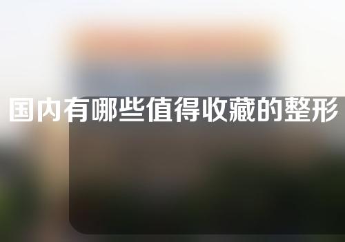 国内有哪些值得收藏的整形医院？实力医院推荐~