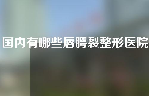 国内有哪些唇腭裂整形医院？纯干货推荐~