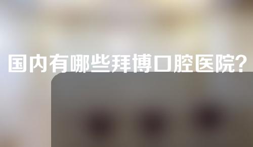 国内有哪些拜博口腔医院？这些医院获赞无数~
