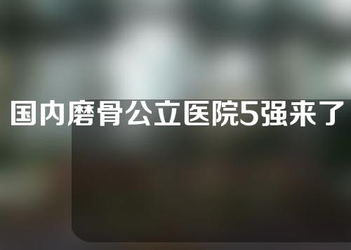 国内磨骨公立医院5强来了！上海九院、北京八大处实力测评~